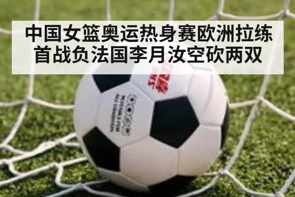 中国女篮奥运热身赛欧洲拉练首战负法国李月汝空砍两双 - xingkongyule