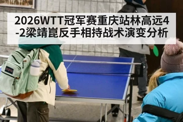 2026WTT冠军赛重庆站林高远4-2梁靖崑反手相持战术演变分析 - xingkongyule