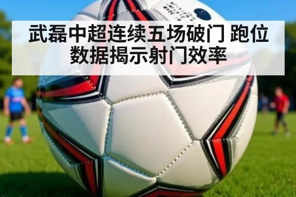 武磊中超连续五场破门 跑位数据揭示射门效率